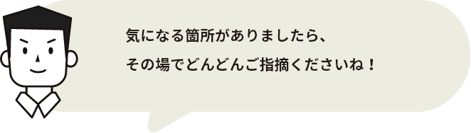 施工完了日には代表の西川がお伺いし、しっかりと最終チェックを行ってからお客様へお引き渡しいたします。